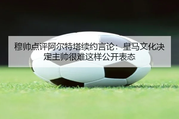 穆帅点评阿尔特塔续约言论：皇马文化决定主帅很难这样公开表态